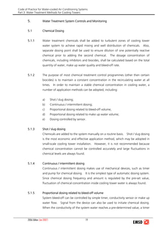 Code of Practice for Water-cooled Air Conditioning Systems
Part 3: Water Treatment Methods for Cooling Towers
2006 Edition (Jan 2007) 19
5. Water Treatment System Controls and Monitoring
5.1 Chemical Dosing
5.1.1 Water treatment chemicals shall be added to turbulent zones of cooling tower
water system to achieve rapid mixing and well distribution of chemicals. Also,
separate dosing point shall be used to ensure dilution of one potentially reactive
chemical prior to adding the second chemical. The dosage concentration of
chemicals, including inhibitors and biocides, shall be calculated based on the total
quantity of water, make up water quality and bleed-off rate.
5.1.2 The purpose of most chemical treatment control programmes (other then certain
biocides) is to maintain a constant concentration in the recirculating water at all
times. In order to maintain a stable chemical concentration in cooling water, a
number of application methods can be adopted, including:
a) Shot / slug dosing;
b) Continuous / intermittent dosing;
c) Proportional dosing related to bleed-off volume;
d) Proportional dosing related to make up water volume;
e) Dosing controlled by sensor.
5.1.3 Shot / slug dosing
Chemicals are added to the system manually on a routine basis. Shot / slug dosing
is the most economic and effective application method, which may be adopted in
small-scale cooling tower installation. However, it is not recommended because
chemical concentration cannot be controlled accurately and large fluctuations in
chemical levels are always found.
5.1.4 Continuous / intermittent dosing
Continuous / intermittent dosing makes use of mechanical devices, such as timer
and pump for chemical dosing. It is the simplest type of automatic dosing system.
Since chemical dosing frequency and amount is regulated by the pre-set value,
fluctuation of chemical concentration inside cooling tower water is always found.
5.1.5 Proportional dosing related to bleed-off volume
System bleed-off can be controlled by simple timer, conductivity sensor or make up
water flow. Signal from the device can also be used to initiate chemical dosing.
When the conductivity of the system water reaches a pre-determined value, a timer
 