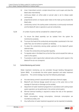 Code of Practice for Water-cooled Air Conditioning Systems
Part 3: Water Treatment Methods for Cooling Towers
2006 Edition (Jan 2007) 21
b) timer / intermittent control: a simple interval timer is set to open and close the
bleed valve intermittently
c) continuous bleed: an orifice plate or pre-set valve is set to release water
continuously
d) proportional control: an impulse water meter on the make up line actuates the
bleed valve
e) conductivity control: the cooling water conductivity is continuously monitored
and the bleed-off valve is opened at a pre-set conductivity.
5.2.4 A number of points shall be considered for a bleed-off system.
a) To ensure the bleed assembly can be isolated from the system for
maintenance purposes;
b) To ensure the head of the conductivity sensing probe is positioned in the main
water flow, but not where air pockets can develop;
c) To place the conductivity sensing probe upstream of the bleed-off system
solenoid valve;
d) To clean the conductivity sensing probe regularly;
e) To regulate valve in the bleed line so that the flow cannot exceed the make up
water to the system;
f) To provide an alarm signal when solenoid valve and flow switch signals in the
bleed-off line do not correspond.
5.3 Central Monitoring and Control
Water treatment monitoring can be controlled through Building Management
System (BMS). It co-ordinates the entire system operation and water treatment
programme. This control strategy may have the following advantages:
a) Accurate dosing control is assured which optimizes chemical usages;
b) Bleed-off and chemical dosage would not occur at the same time so that
wastage of chemicals on drainage can be avoided;
c) Adjustment of water treatment programme in accordance with cooling tower
system operation can be performed in the central control system;
d) Minimal chemical handling is required to reduce the risks of the operators’
health and safe;
e) Water consumption, energy consumption, chemicals consumption are
recorded accurately; and
f) Any malfunction of water treatment equipment can be reported immediately.
 