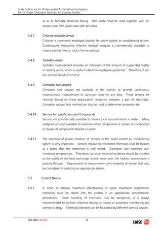 Code of Practice for Water-cooled Air Conditioning Systems
Part 3: Water Treatment Methods for Cooling Towers
2006 Edition (Jan 2007) 23
so as to facilitate chemical dosing. ORP probe shall be used together with pH
sensor since ORP values vary with pH value.
5.4.7 Chlorine residuals sensor
Chlorine is commonly employed biocide for water-cooled air conditioning system.
Continuously measuring chlorine residual analyzer is commercially available to
measure either free or total chlorine residual.
5.4.8 Turbidity sensor
Turbidity measurement provides an indication of the amount of suspended matter
in cooling water, which is useful in determining deposit potential. Therefore, it can
be used for bleed-off control.
5.4.9 Corrosion rate sensors
Corrosion rate sensors are available in the market to provide continuous,
instantaneous measurement of corrosion rates for any alloy. These sensors are
normally based on linear polarization resistance between a pair of electrodes.
Corrosion coupon test method can also be used to determine corrosion rate.
5.4.10 Sensors for specific ions and Compounds
Sensors are commercially available to measure ion concentrations in water. Many
analyzers are also available to measure either compounds or classes of compounds
or classes of compounds dissolve in water.
5.4.11 The selection of proper location of sensors in the water-cooled air conditioning
system is very important. Sensors measuring treatment chemicals shall be located
at a point after the treatment is well mixed. Corrosion rate increases with
increasing temperature. Therefore, corrosion monitoring device should be installed
at the outlet of the heat exchanger where water with the highest temperature is
passing through. Requirement of measurement and reliability of sensor shall also
be considered in selecting an appropriate device.
5.5 Control Devices
5.5.1 In order to achieve maximum effectiveness of water treatment programme,
chemicals must be dosed into the system in an appropriate concentration
periodically. Since handling of chemicals may be dangerous, it is always
recommended to perform chemical dosing by means of automatic monitoring and
control strategy. Chemical injection can be facilitated by different control devices.
 