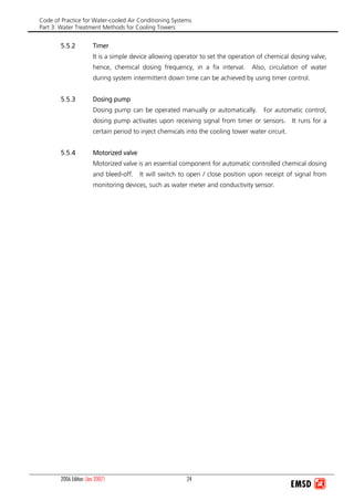 Code of Practice for Water-cooled Air Conditioning Systems
Part 3: Water Treatment Methods for Cooling Towers
2006 Edition (Jan 2007) 24
5.5.2 Timer
It is a simple device allowing operator to set the operation of chemical dosing valve,
hence, chemical dosing frequency, in a fix interval. Also, circulation of water
during system intermittent down time can be achieved by using timer control.
5.5.3 Dosing pump
Dosing pump can be operated manually or automatically. For automatic control,
dosing pump activates upon receiving signal from timer or sensors. It runs for a
certain period to inject chemicals into the cooling tower water circuit.
5.5.4 Motorized valve
Motorized valve is an essential component for automatic controlled chemical dosing
and bleed-off. It will switch to open / close position upon receipt of signal from
monitoring devices, such as water meter and conductivity sensor.
 