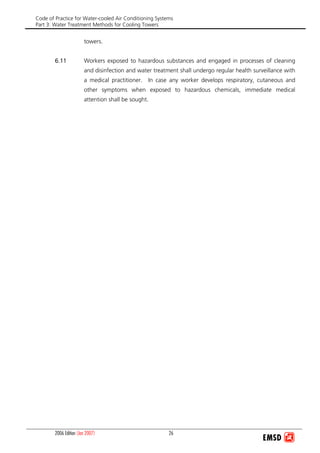 Code of Practice for Water-cooled Air Conditioning Systems
Part 3: Water Treatment Methods for Cooling Towers
2006 Edition (Jan 2007) 26
towers.
6.11 Workers exposed to hazardous substances and engaged in processes of cleaning
and disinfection and water treatment shall undergo regular health surveillance with
a medical practitioner. In case any worker develops respiratory, cutaneous and
other symptoms when exposed to hazardous chemicals, immediate medical
attention shall be sought.
 