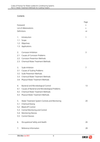 Code of Practice for Water-cooled Air Conditioning Systems
Part 3: Water Treatment Methods for Cooling Towers
2006 Edition (Jan 2007) iii
Contents
Page
Foreword ii
List of Abbreviations v
Definitions vii
1. Introduction 1
1.1 Scope
1.2 Objectives
1.3 Applications
2. Corrosion Inhibition 3
2.1 Causes of Corrosion Problems
2.2 Corrosion Prevention Methods
2.3 Chemical Water Treatment Methods
3. Scale Inhibition 7
3.1 Causes of Scaling Problems
3.2 Scale Prevention Methods
3.3 Chemical Water Treatment Methods
3.4 Physical Water Treatment Methods
4. Bacterial and Microbiological Control 13
4.1 Causes of Bacterial and Microbiological Problems
4.2 Chemical Water Treatment Methods
4.3 Physical Water Treatment Methods
5. Water Treatment System Controls and Monitoring 20
5.1 Chemical Dosing
5.2 Bleed-off Control
5.3 Central Monitoring and Control
5.4 Monitoring Devices
5.5 Control Devices
6. Occupational Safety and Health 26
7. Reference Information 28
 