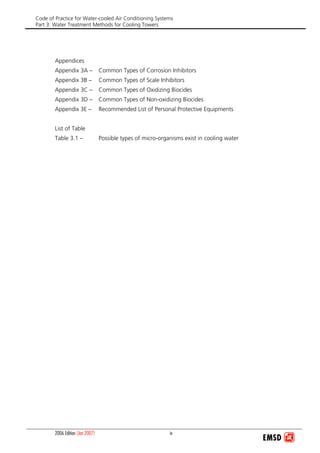 Code of Practice for Water-cooled Air Conditioning Systems
Part 3: Water Treatment Methods for Cooling Towers
2006 Edition (Jan 2007) iv
Appendices
Appendix 3A – Common Types of Corrosion Inhibitors
Appendix 3B – Common Types of Scale Inhibitors
Appendix 3C – Common Types of Oxidizing Biocides
Appendix 3D – Common Types of Non-oxidizing Biocides
Appendix 3E – Recommended List of Personal Protective Equipments
List of Table
Table 3.1 – Possible types of micro-organisms exist in cooling water
 
