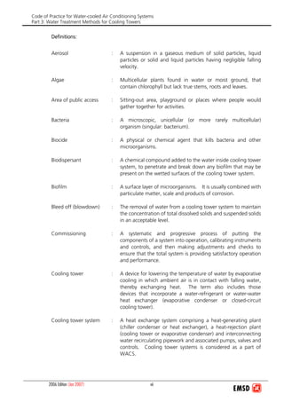 Code of Practice for Water-cooled Air Conditioning Systems
Part 3: Water Treatment Methods for Cooling Towers
2006 Edition (Jan 2007) vii
Definitions:
Aerosol : A suspension in a gaseous medium of solid particles, liquid
particles or solid and liquid particles having negligible falling
velocity.
Algae : Multicellular plants found in water or moist ground, that
contain chlorophyll but lack true stems, roots and leaves.
Area of public access : Sitting-out area, playground or places where people would
gather together for activities.
Bacteria : A microscopic, unicellular (or more rarely multicellular)
organism (singular: bacterium).
Biocide : A physical or chemical agent that kills bacteria and other
microorganisms.
Biodispersant : A chemical compound added to the water inside cooling tower
system, to penetrate and break down any biofilm that may be
present on the wetted surfaces of the cooling tower system.
Biofilm : A surface layer of microorganisms. It is usually combined with
particulate matter, scale and products of corrosion.
Bleed off (blowdown) : The removal of water from a cooling tower system to maintain
the concentration of total dissolved solids and suspended solids
in an acceptable level.
Commissioning : A systematic and progressive process of putting the
components of a system into operation, calibrating instruments
and controls, and then making adjustments and checks to
ensure that the total system is providing satisfactory operation
and performance.
Cooling tower : A device for lowering the temperature of water by evaporative
cooling in which ambient air is in contact with falling water,
thereby exchanging heat. The term also includes those
devices that incorporate a water-refrigerant or water-water
heat exchanger (evaporative condenser or closed-circuit
cooling tower).
Cooling tower system : A heat exchange system comprising a heat-generating plant
(chiller condenser or heat exchanger), a heat-rejection plant
(cooling tower or evaporative condenser) and interconnecting
water recirculating pipework and associated pumps, valves and
controls. Cooling tower systems is considered as a part of
WACS.
 