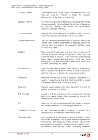 Code of Practice for Water-cooled Air Conditioning Systems
Part 3: Water Treatment Methods for Cooling Towers
2006 Edition (Jan 2007) viii
Corrosion coupon : Small strip of metal, usually placed into water circuits so that
they can easily be removed, to enable the corrosion
characteristics of the water to be assessed.
Corrosion inhibitor : Chemical which protects metals by: (a) passivating the metal by
the promotion of a thin metal oxide film (anodic inhibitors); or
(b) physically forming a thin barrier film by controlled
deposition (cathodic inhibitors).
Corrosion resistant : Material that is not inherently susceptible to rapid corrosion
under the conditions normally prevailing in the system.
Cycle of concentration : The ratio between the concentration of dissolved solids in the
cooling water and the concentration of dissolved solids in the
make-up water as a result of the evaporation that takes place
in the cooling tower.
Dead leg : Water pipe with length equal to or larger than one diameter of
the pipe, ending at a fitting through which water flows only
when the fitting is opened. These extra areas of the cooling
tower system contain stagnant water, which can cause
building up of bacteria and sludge in recirculating system, and
can then contaminate the system.
Decontamination : A process used when a cooling tower system is found with a
level of bacterial count which involves a series of actions to
disinfect, clean and re-disinfect the cooling tower system.
Disinfection : Preventive maintenance action of applying a treatment to a
system, in conjunction with system cleaning, in order to reduce
the general concentration of infectious agents.
Dispersant : Reagent usually added with other treatment chemicals to
prevent accumulation of sludge.
Drift eliminator : A grid or grill-like arrangement of physical barriers located
before the cooling tower exhaust designed to minimize the
drift emanating from a tower.
Drift : Water lost from the cooling tower as liquid droplets or aerosols
entrained in the exhaust air, excluding condensation.
Evaporative condenser : A heat exchanger in which refrigerant is cooled by a
combination of air movement and water spraying.
Exhaust air outlet : A termination of a mechanical or natural ventilation system
that allows air removed from a space and discharged outside
the building. The exhaust air outlets, which are crucial in the
consideration of separation distance with the cooling tower,
are exhausts from kitchens, toilets, emergency generator
 