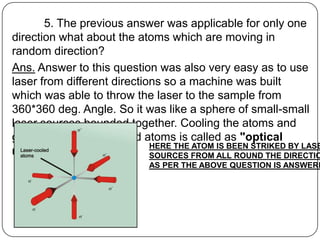 5. The previous answer was applicable for only one
direction what about the atoms which are moving in
random direction?
Ans. Answer to this question was also very easy as to use
laser from different directions so a machine was built
which was able to throw the laser to the sample from
360*360 deg. Angle. So it was like a sphere of small-small
laser sources bounded together. Cooling the atoms and
getting a bunch of cooled atoms is called as "optical
                             HERE THE ATOM IS BEEN STRIKED BY LASE
molasses“                    SOURCES FROM ALL ROUND THE DIRECTIO
                             AS PER THE ABOVE QUESTION IS ANSWERE
 