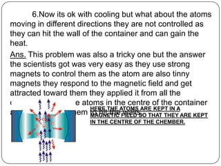 6.Now its ok with cooling but what about the atoms
moving in different directions they are not controlled as
they can hit the wall of the container and can gain the
heat.
Ans. This problem was also a tricky one but the answer
the scientists got was very easy as they use strong
magnets to control them as the atom are also tinny
magnets they respond to the magnetic field and get
attracted toward them they applied it from all the
directions to get the atoms in the centre of the container
                        HERE THE ATOMS ARE KEPT IN A
and not allowing them to hit the FIELD SO THAT THEY ARE KEPT
                        MAGNETIC walls.
                       IN THE CENTRE OF THE CHEMBER.
 