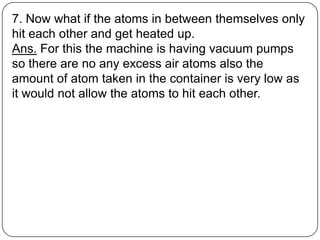 7. Now what if the atoms in between themselves only
hit each other and get heated up.
Ans. For this the machine is having vacuum pumps
so there are no any excess air atoms also the
amount of atom taken in the container is very low as
it would not allow the atoms to hit each other.
 