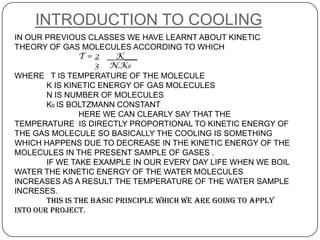 INTRODUCTION TO COOLING
IN OUR PREVIOUS CLASSES WE HAVE LEARNT ABOUT KINETIC
THEORY OF GAS MOLECULES ACCORDING TO WHICH
                 T = 2 __K___
                     3 N.Kb
WHERE T IS TEMPERATURE OF THE MOLECULE
        K IS KINETIC ENERGY OF GAS MOLECULES
        N IS NUMBER OF MOLECULES
        Kb IS BOLTZMANN CONSTANT
                 HERE WE CAN CLEARLY SAY THAT THE
TEMPERATURE IS DIRECTLY PROPORTIONAL TO KINETIC ENERGY OF
THE GAS MOLECULE SO BASICALLY THE COOLING IS SOMETHING
WHICH HAPPENS DUE TO DECREASE IN THE KINETIC ENERGY OF THE
MOLECULES IN THE PRESENT SAMPLE OF GASES .
        IF WE TAKE EXAMPLE IN OUR EVERY DAY LIFE WHEN WE BOIL
WATER THE KINETIC ENERGY OF THE WATER MOLECULES
INCREASES AS A RESULT THE TEMPERATURE OF THE WATER SAMPLE
INCRESES.
        THIS IS THE BASIC PRINCIPLE WHICH WE ARE GOING TO APPLY
INTO OUR PROJECT.
 