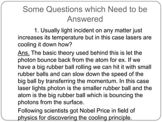 Some Questions which Need to be
            Answered
       1. Usually light incident on any matter just
increases its temperature but in this case lasers are
cooling it down how?
Ans. The basic theory used behind this is let the
photon bounce back from the atom for ex. If we
have a big rubber ball rolling we can hit it with small
rubber balls and can slow down the speed of the
big ball by transferring the momentum. In this case
laser lights photon is the smaller rubber ball and the
atom is the big rubber ball which is bouncing the
photons from the surface.
Following scientists got Nobel Price in field of
physics for discovering the cooling principle.
 