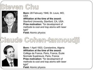 Born: 28 February 1948, St. Louis, MO,
USA
Affiliation at the time of the award:
Stanford University, Stanford, CA, USA
Prize motivation: "for development of
methods to cool and trap atoms with laser
light"
Field: Atomic physics




Born: 1 April 1933, Constantine, Algeria
Affiliation at the time of the award:
Collège de France, Paris, France, École
Normale Supérieure, Paris, France
Prize motivation: "for development of
methods to cool and trap atoms with laser
light"
Field: Atomic physics
 
