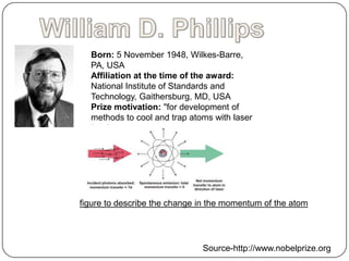 Born: 5 November 1948, Wilkes-Barre,
  PA, USA
  Affiliation at the time of the award:
  National Institute of Standards and
  Technology, Gaithersburg, MD, USA
  Prize motivation: "for development of
  methods to cool and trap atoms with laser
  light"
  Field: Atomic physics




figure to describe the change in the momentum of the atom




                              Source-http://www.nobelprize.org
 