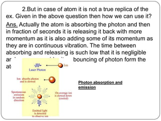 2.But in case of atom it is not a true replica of the
ex. Given in the above question then how we can use it?
Ans. Actually the atom is absorbing the photon and then
in fraction of seconds it is releasing it back with more
momentum as it is also adding some of its momentum as
they are in continuous vibration. The time between
absorbing and releasing is such low that it is negligible
and we can consider it as bouncing of photon form the
atom.

                             Photon absorption and
                             emission
 
