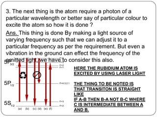 3. The next thing is the atom require a photon of a
particular wavelength or better say of particular colour to
excite the atom so how it is done ?
Ans. This thing is done By making a light source of
varying frequency such that we can adjust it to a
particular frequency as per the requirement. But even a
vibration in the ground can effect the frequency of the
emitted light, we have to consider this also.
                            HERE THE RUBIDIUM ATOM IS
                            EXCITED BY USING LASER LIGHT

                            THE THING TO BE NOTED IS
                            THAT TRANSITON IS STRAIGHT
                            LIKE
                            IF A-B THEN B-A NOT B-C WHERE
                            C IS INTERMEDIATE BETWEEN A
                            AND B.
 