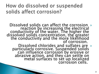 Dissolved solids can affect the corrosion
reaction by increasing the electrical
conductivity of the water. The higher the
dissolved solids concentration, the greater
the conductivity and the more likelihood
of corrosion.
Dissolved chlorides and sulfates are
particularly corrosive. Suspended solids
can influence corrosion by erosive or
abrasive action, and they can settle on
metal surfaces to set up localized
corrosion cells.
10
 