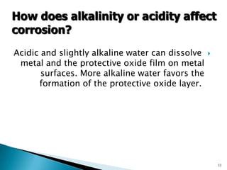 Acidic and slightly alkaline water can dissolve
metal and the protective oxide film on metal
surfaces. More alkaline water favors the
formation of the protective oxide layer.
11
How does alkalinity or acidity affect
corrosion?
 