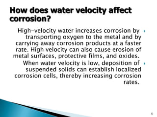 High-velocity water increases corrosion by
transporting oxygen to the metal and by
carrying away corrosion products at a faster
rate. High velocity can also cause erosion of
metal surfaces, protective films, and oxides.
When water velocity is low, deposition of
suspended solids can establish localized
corrosion cells, thereby increasing corrosion
rates.
12
How does water velocity affect
corrosion?
 