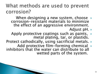 When designing a new system, choose
corrosion-resistant materials to minimize
the effect of an aggressive environment.
Adjust pH.
Apply protective coatings such as paints,
metal plating, tar, or plastids.
Protect cathodically, using sacrificial metals.
Add protective film-forming chemical
inhibitors that the water can distribute to all
wetted parts of the system.
15
 