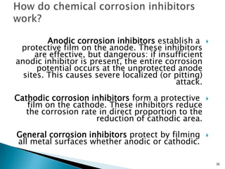 Anodic corrosion inhibitors establish a
protective film on the anode. These inhibitors
are effective, but dangerous: if insufficient
anodic inhibitor is present, the entire corrosion
potential occurs at the unprotected anode
sites. This causes severe localized (or pitting)
attack.
Cathodic corrosion inhibitors form a protective
film on the cathode. These inhibitors reduce
the corrosion rate in direct proportion to the
reduction of cathodic area.
General corrosion inhibitors protect by filming
all metal surfaces whether anodic or cathodic.
16
 