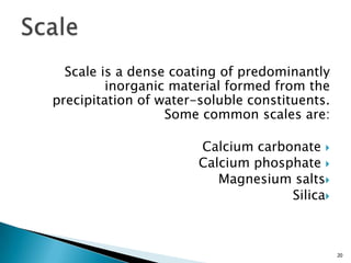 Scale is a dense coating of predominantly
inorganic material formed from the
precipitation of water-soluble constituents.
Some common scales are:
Calcium carbonate
Calcium phosphate
Magnesium salts
Silica
20
 