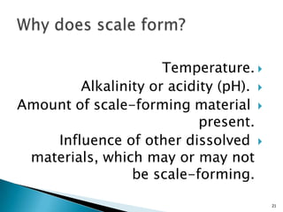 Temperature.
Alkalinity or acidity (pH).
Amount of scale-forming material
present.
Influence of other dissolved
materials, which may or may not
be scale-forming.
21
 
