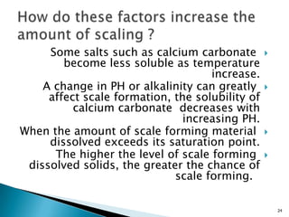 Some salts such as calcium carbonate
become less soluble as temperature
increase.
A change in PH or alkalinity can greatly
affect scale formation, the solubility of
calcium carbonate decreases with
increasing PH.
When the amount of scale forming material
dissolved exceeds its saturation point.
The higher the level of scale forming
dissolved solids, the greater the chance of
scale forming.
24
 