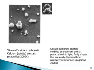 25
Calcium carbonate crystals
modified by treatment with a
polyacrylate into light, fluffy shapes
that are easily dispersed from
cooling system surface (magnified
2000X)
"Normal" calcium carbonate
Calcium (calcite) crystals
(magnified 2000X)
 