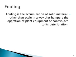 Fouling is the accumulation of solid material
other than scale in a way that hampers the
operation of plant equipment or contributes
to its deterioration.
28
 