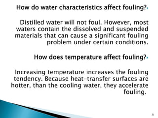How do water characteristics affect fouling?
Distilled water will not foul. However, most
waters contain the dissolved and suspended
materials that can cause a significant fouling
problem under certain conditions.
How does temperature affect fouling?
Increasing temperature increases the fouling
tendency. Because heat-transfer surfaces are
hotter, than the cooling water, they accelerate
fouling.
31
 