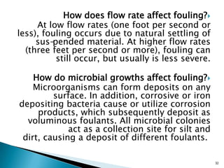 How does flow rate affect fouling?
At low flow rates (one foot per second or
less), fouling occurs due to natural settling of
sus-pended material. At higher flow rates
(three feet per second or more), fouling can
still occur, but usually is less severe.
How do microbial growths affect fouling?
Microorganisms can form deposits on any
surface. In addition, corrosive or iron
depositing bacteria cause or utilize corrosion
products, which subsequently deposit as
voluminous foulants. All microbial colonies
act as a collection site for silt and
dirt, causing a deposit of different foulants.
32
 
