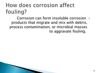 Corrosion can form insoluble corrosion
products that migrate and mix with debris,
process contamination, or microbial masses
to aggravate fouling.
34
 