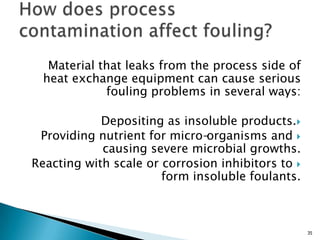 Material that leaks from the process side of
heat exchange equipment can cause serious
fouling problems in several ways:
Depositing as insoluble products.
Providing nutrient for micro-organisms and
causing severe microbial growths.
Reacting with scale or corrosion inhibitors to
form insoluble foulants.
35
 