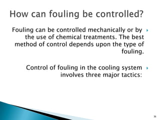 Fouling can be controlled mechanically or by
the use of chemical treatments. The best
method of control depends upon the type of
fouling.
Control of fouling in the cooling system
involves three major tactics:
36
 
