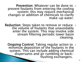 Prevention: Whatever can be done to
prevent foulants from entering the cooling
system; this may require mechanical
changes or addition of chemicals to clarify
make-up water.
Reduction: Steps taken to remove or reduce
the volume of foulants that unavoidably
enter the system. This may involve side
stream filtering periodic tower basin
cleaning.
Ongoing Control: Taking regular action to
minimize deposition of the foulants in the
system. This can include adding chemical
dispersants and air rumbling or back-
flushing exchangers.
37
 
