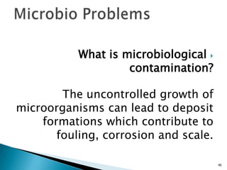 What is microbiological
contamination?
The uncontrolled growth of
microorganisms can lead to deposit
formations which contribute to
fouling, corrosion and scale.
40
 