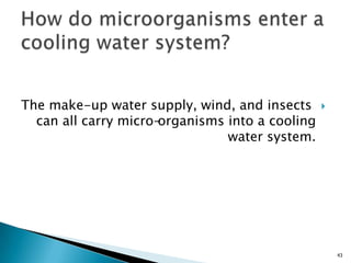 The make-up water supply, wind, and insects
can all carry micro-organisms into a cooling
water system.
43
 