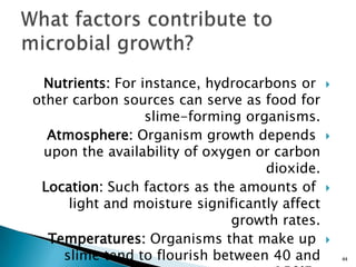 Nutrients: For instance, hydrocarbons or
other carbon sources can serve as food for
slime-forming organisms.
Atmosphere: Organism growth depends
upon the availability of oxygen or carbon
dioxide.
Location: Such factors as the amounts of
light and moisture significantly affect
growth rates.
Temperatures: Organisms that make up
slime tend to flourish between 40 and 44
 