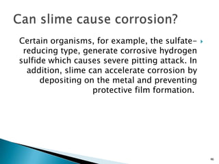 Certain organisms, for example, the sulfate-
reducing type, generate corrosive hydrogen
sulfide which causes severe pitting attack. In
addition, slime can accelerate corrosion by
depositing on the metal and preventing
protective film formation.
46
 