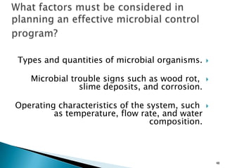 Types and quantities of microbial organisms.
Microbial trouble signs such as wood rot,
slime deposits, and corrosion.
Operating characteristics of the system, such
as temperature, flow rate, and water
composition.
48
 