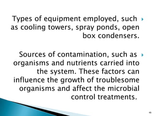 Types of equipment employed, such
as cooling towers, spray ponds, open
box condensers.
Sources of contamination, such as
organisms and nutrients carried into
the system. These factors can
influence the growth of troublesome
organisms and affect the microbial
control treatments.
49
 