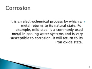 It is an electrochemical process by which a
metal returns to its natural state. For
example, mild steel is a commonly used
metal in cooling water systems and is very
susceptible to corrosion. It will return to its
iron oxide state.
5
 