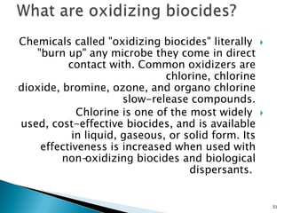 Chemicals called "oxidizing biocides" literally
"burn up" any microbe they come in direct
contact with. Common oxidizers are
chlorine, chlorine
dioxide, bromine, ozone, and organo chlorine
slow-release compounds.
Chlorine is one of the most widely
used, cost-effective biocides, and is available
in liquid, gaseous, or solid form. Its
effectiveness is increased when used with
non-oxidizing biocides and biological
dispersants.
51
 
