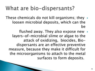 These chemicals do not kill organisms; they
loosen microbial deposits, which can the
be
flushed away. They also expose new
layers-of-microbial slime or algae to the
attack of oxidizing, biocides, Bio-
dispersants are an effective preventive
measure, because they make it difficult for
the microorganisms to attach to the metal
surfaces to form deposits.
53
 