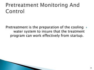 Pretreatment is the preparation of the cooling
water system to insure that the treatment
program can work effectively from startup.
54
 