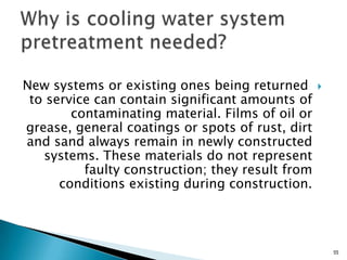 New systems or existing ones being returned
to service can contain significant amounts of
contaminating material. Films of oil or
grease, general coatings or spots of rust, dirt
and sand always remain in newly constructed
systems. These materials do not represent
faulty construction; they result from
conditions existing during construction.
55
 