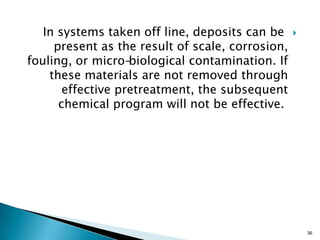 In systems taken off line, deposits can be
present as the result of scale, corrosion,
fouling, or micro-biological contamination. If
these materials are not removed through
effective pretreatment, the subsequent
chemical program will not be effective.
56
 
