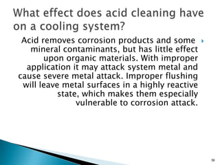 Acid removes corrosion products and some
mineral contaminants, but has little effect
upon organic materials. With improper
application it may attack system metal and
cause severe metal attack. Improper flushing
will leave metal surfaces in a highly reactive
state, which makes them especially
vulnerable to corrosion attack.
58
 