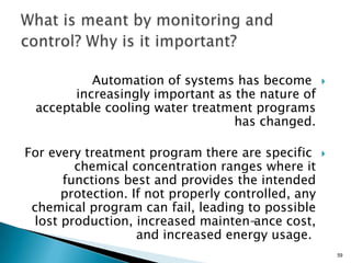 Automation of systems has become
increasingly important as the nature of
acceptable cooling water treatment programs
has changed.
For every treatment program there are specific
chemical concentration ranges where it
functions best and provides the intended
protection. If not properly controlled, any
chemical program can fail, leading to possible
lost production, increased mainten-ance cost,
and increased energy usage.
59
 