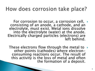For corrosion to occur, a corrosion cell,
consisting of an anode, a cathode, and an
electrolyte, must exist. Metal ions dissolve
into the electrolyte (water) at the anode.
Electrically charged particles (electrons) are
left behind.
These electrons flow through the metal to
other points (cathodes) where electron-
consuming reactions occur. The result of
this activity is the loss of metal and often
the formation of a deposit.
6
 