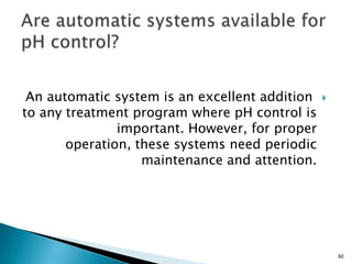 An automatic system is an excellent addition
to any treatment program where pH control is
important. However, for proper
operation, these systems need periodic
maintenance and attention.
60
 